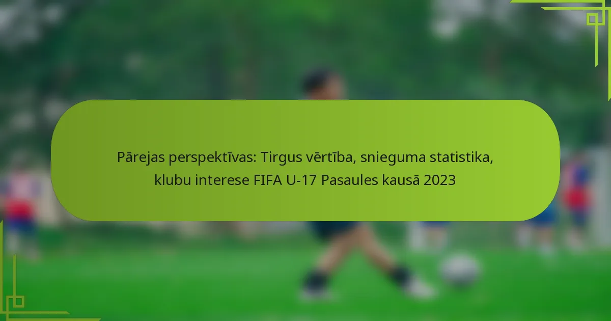 Pārejas perspektīvas: Tirgus vērtība, snieguma statistika, klubu interese FIFA U-17 Pasaules kausā 2023